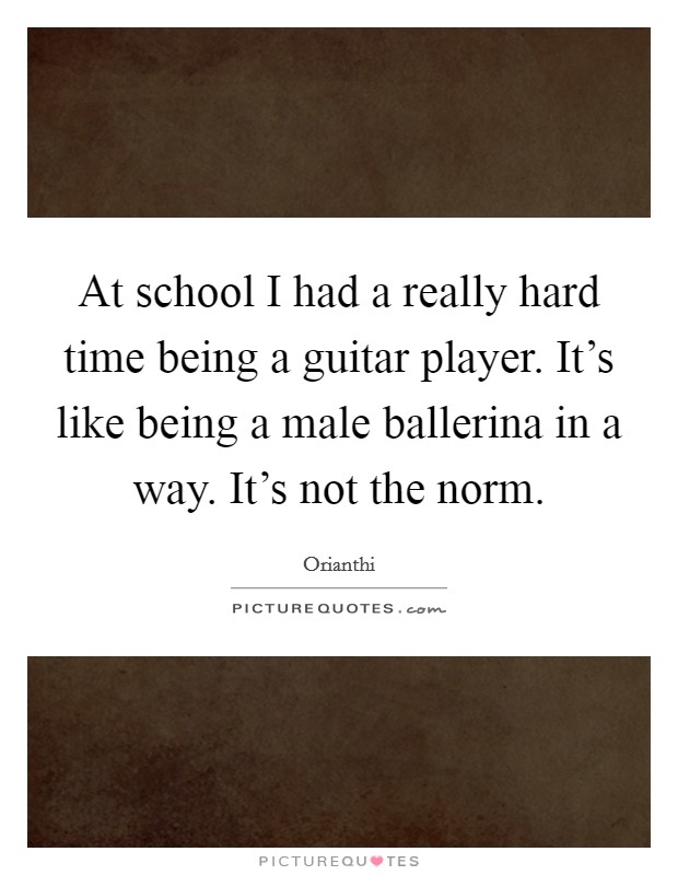 At school I had a really hard time being a guitar player. It's like being a male ballerina in a way. It's not the norm. Picture Quote #1