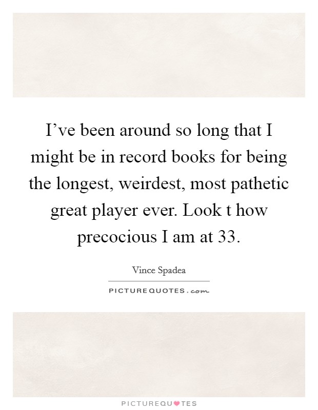 I've been around so long that I might be in record books for being the longest, weirdest, most pathetic great player ever. Look t how precocious I am at 33. Picture Quote #1