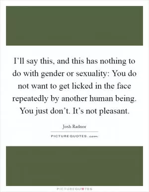 I’ll say this, and this has nothing to do with gender or sexuality: You do not want to get licked in the face repeatedly by another human being. You just don’t. It’s not pleasant Picture Quote #1