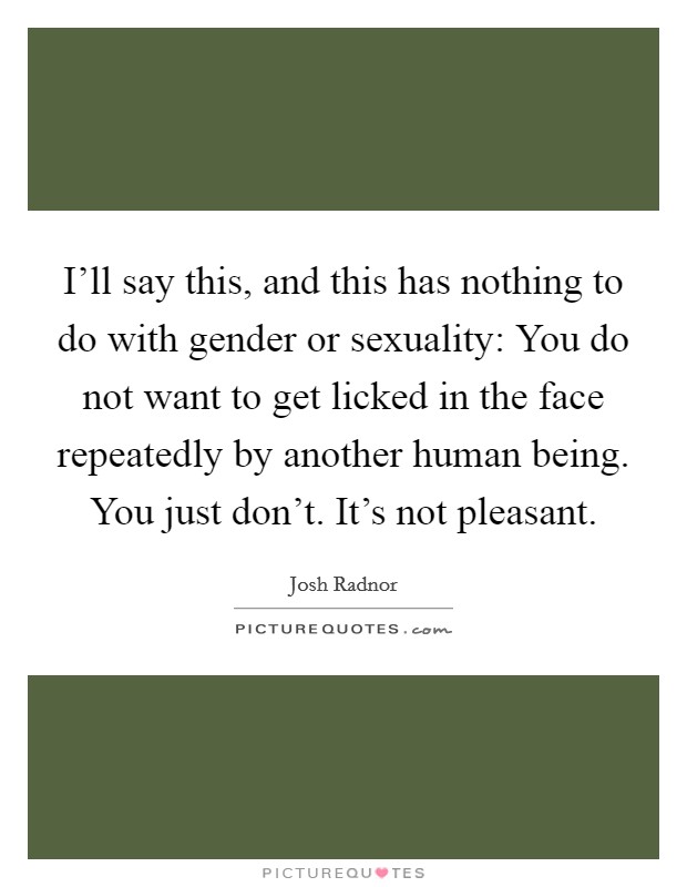 I'll say this, and this has nothing to do with gender or sexuality: You do not want to get licked in the face repeatedly by another human being. You just don't. It's not pleasant. Picture Quote #1