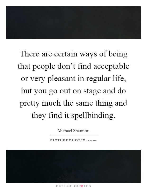 There are certain ways of being that people don't find acceptable or very pleasant in regular life, but you go out on stage and do pretty much the same thing and they find it spellbinding. Picture Quote #1