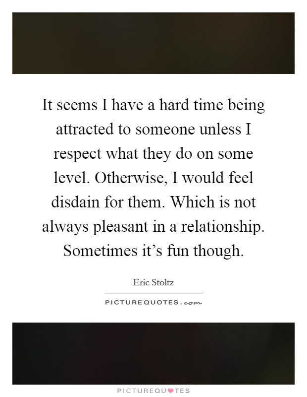 It seems I have a hard time being attracted to someone unless I respect what they do on some level. Otherwise, I would feel disdain for them. Which is not always pleasant in a relationship. Sometimes it's fun though. Picture Quote #1