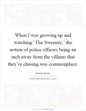 When I was growing up and watching ‘The Sweeney,’ the notion of police officers being an inch away from the villains that they’re chasing was commonplace Picture Quote #1