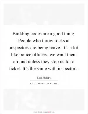 Building codes are a good thing. People who throw rocks at inspectors are being naive. It’s a lot like police officers; we want them around unless they stop us for a ticket. It’s the same with inspectors Picture Quote #1