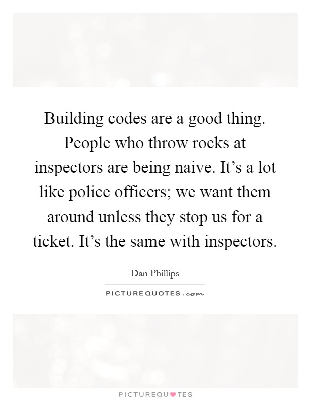 Building codes are a good thing. People who throw rocks at inspectors are being naive. It's a lot like police officers; we want them around unless they stop us for a ticket. It's the same with inspectors. Picture Quote #1