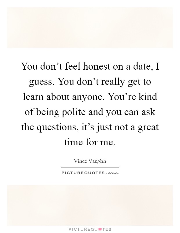You don't feel honest on a date, I guess. You don't really get to learn about anyone. You're kind of being polite and you can ask the questions, it's just not a great time for me. Picture Quote #1