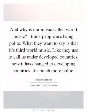 And why is our music called world music? I think people are being polite. What they want to say is that it’s third world music. Like they use to call us under developed countries, now it has changed to developing countries, it’s much more polite Picture Quote #1