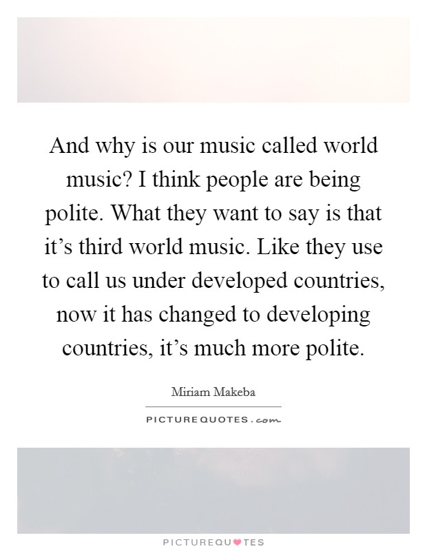 And why is our music called world music? I think people are being polite. What they want to say is that it's third world music. Like they use to call us under developed countries, now it has changed to developing countries, it's much more polite. Picture Quote #1