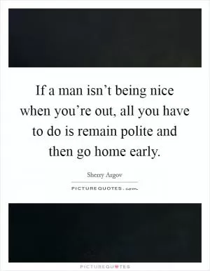 If a man isn’t being nice when you’re out, all you have to do is remain polite and then go home early Picture Quote #1