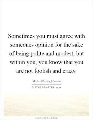 Sometimes you must agree with someones opinion for the sake of being polite and modest, but within you, you know that you are not foolish and crazy Picture Quote #1