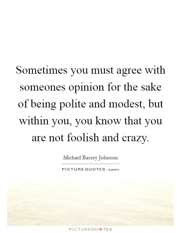 Sometimes you must agree with someones opinion for the sake of being polite and modest, but within you, you know that you are not foolish and crazy. Picture Quote #1