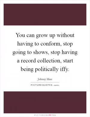 You can grow up without having to conform, stop going to shows, stop having a record collection, start being politically iffy Picture Quote #1
