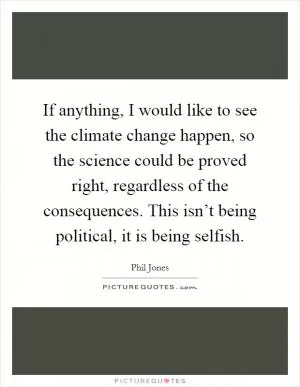 If anything, I would like to see the climate change happen, so the science could be proved right, regardless of the consequences. This isn’t being political, it is being selfish Picture Quote #1