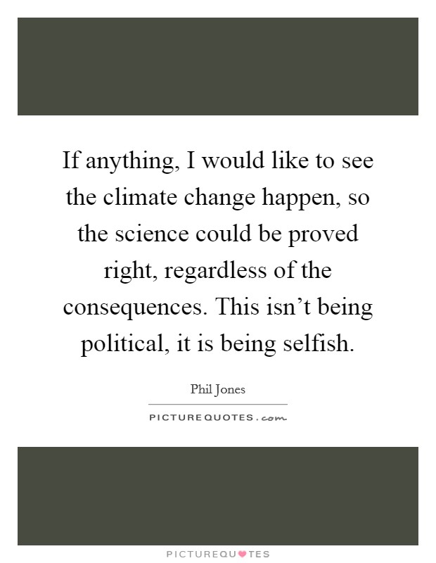 If anything, I would like to see the climate change happen, so the science could be proved right, regardless of the consequences. This isn't being political, it is being selfish. Picture Quote #1