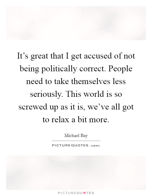It's great that I get accused of not being politically correct. People need to take themselves less seriously. This world is so screwed up as it is, we've all got to relax a bit more. Picture Quote #1