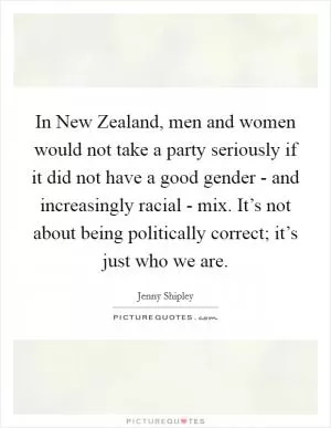 In New Zealand, men and women would not take a party seriously if it did not have a good gender - and increasingly racial - mix. It’s not about being politically correct; it’s just who we are Picture Quote #1