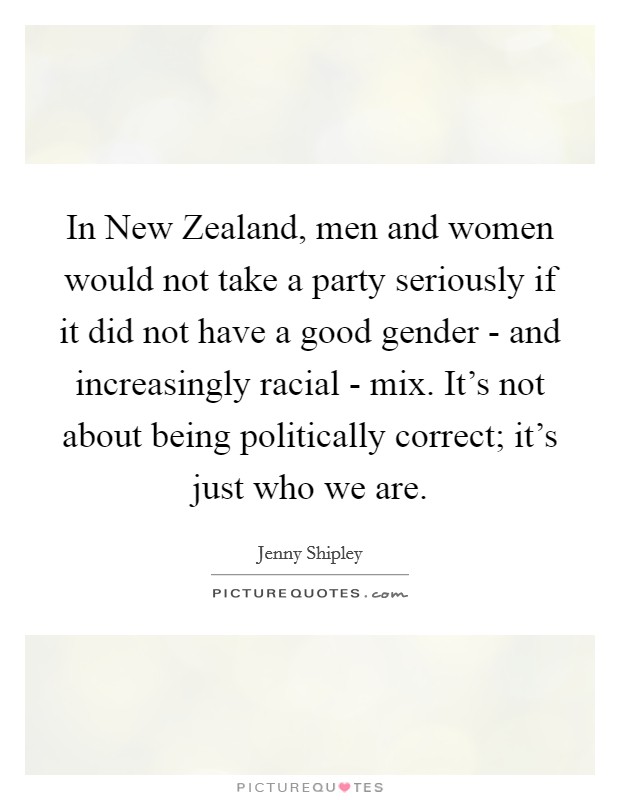 In New Zealand, men and women would not take a party seriously if it did not have a good gender - and increasingly racial - mix. It's not about being politically correct; it's just who we are. Picture Quote #1