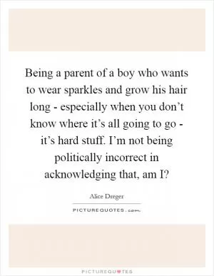 Being a parent of a boy who wants to wear sparkles and grow his hair long - especially when you don’t know where it’s all going to go - it’s hard stuff. I’m not being politically incorrect in acknowledging that, am I? Picture Quote #1