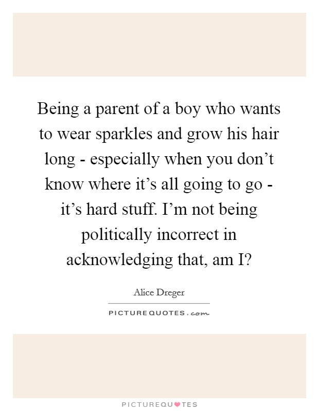 Being a parent of a boy who wants to wear sparkles and grow his hair long - especially when you don't know where it's all going to go - it's hard stuff. I'm not being politically incorrect in acknowledging that, am I? Picture Quote #1