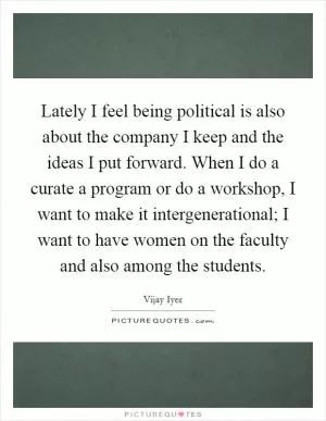 Lately I feel being political is also about the company I keep and the ideas I put forward. When I do a curate a program or do a workshop, I want to make it intergenerational; I want to have women on the faculty and also among the students Picture Quote #1