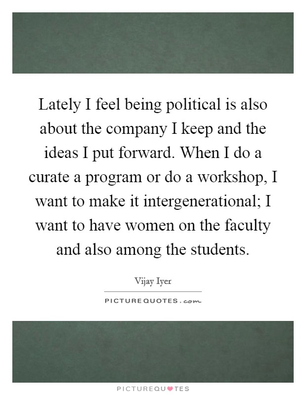 Lately I feel being political is also about the company I keep and the ideas I put forward. When I do a curate a program or do a workshop, I want to make it intergenerational; I want to have women on the faculty and also among the students. Picture Quote #1