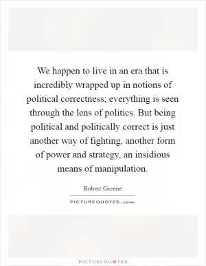 We happen to live in an era that is incredibly wrapped up in notions of political correctness; everything is seen through the lens of politics. But being political and politically correct is just another way of fighting, another form of power and strategy, an insidious means of manipulation Picture Quote #1