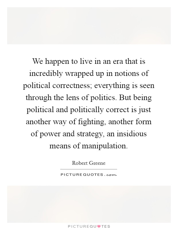 We happen to live in an era that is incredibly wrapped up in notions of political correctness; everything is seen through the lens of politics. But being political and politically correct is just another way of fighting, another form of power and strategy, an insidious means of manipulation. Picture Quote #1