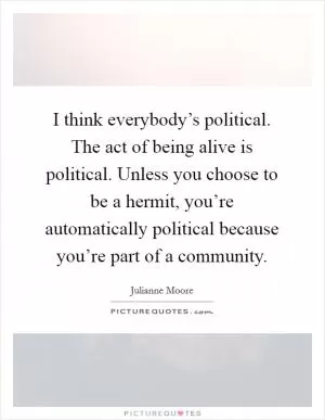 I think everybody’s political. The act of being alive is political. Unless you choose to be a hermit, you’re automatically political because you’re part of a community Picture Quote #1