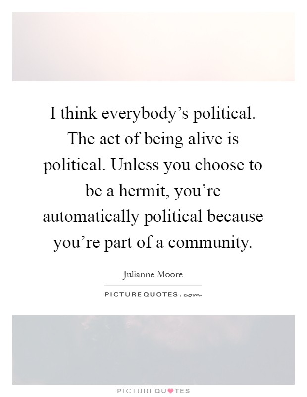 I think everybody's political. The act of being alive is political. Unless you choose to be a hermit, you're automatically political because you're part of a community. Picture Quote #1