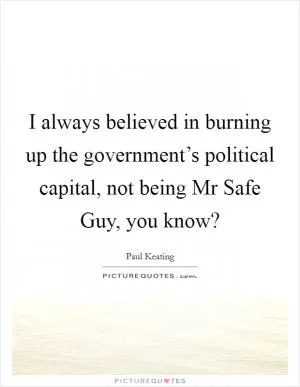 I always believed in burning up the government’s political capital, not being Mr Safe Guy, you know? Picture Quote #1