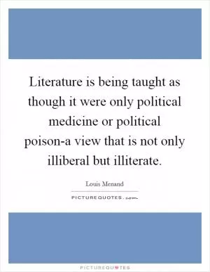 Literature is being taught as though it were only political medicine or political poison-a view that is not only illiberal but illiterate Picture Quote #1