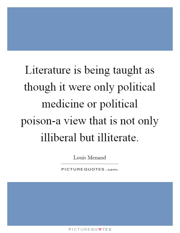 Literature is being taught as though it were only political medicine or political poison-a view that is not only illiberal but illiterate. Picture Quote #1