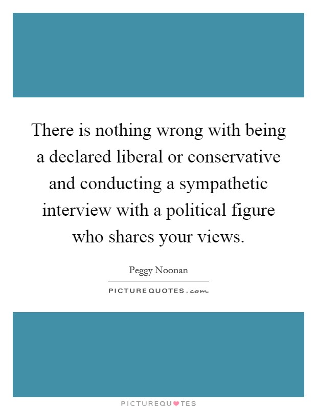 There is nothing wrong with being a declared liberal or conservative and conducting a sympathetic interview with a political figure who shares your views. Picture Quote #1