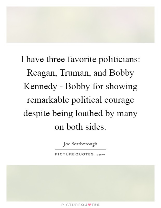 I have three favorite politicians: Reagan, Truman, and Bobby Kennedy - Bobby for showing remarkable political courage despite being loathed by many on both sides. Picture Quote #1