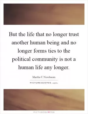 But the life that no longer trust another human being and no longer forms ties to the political community is not a human life any longer Picture Quote #1