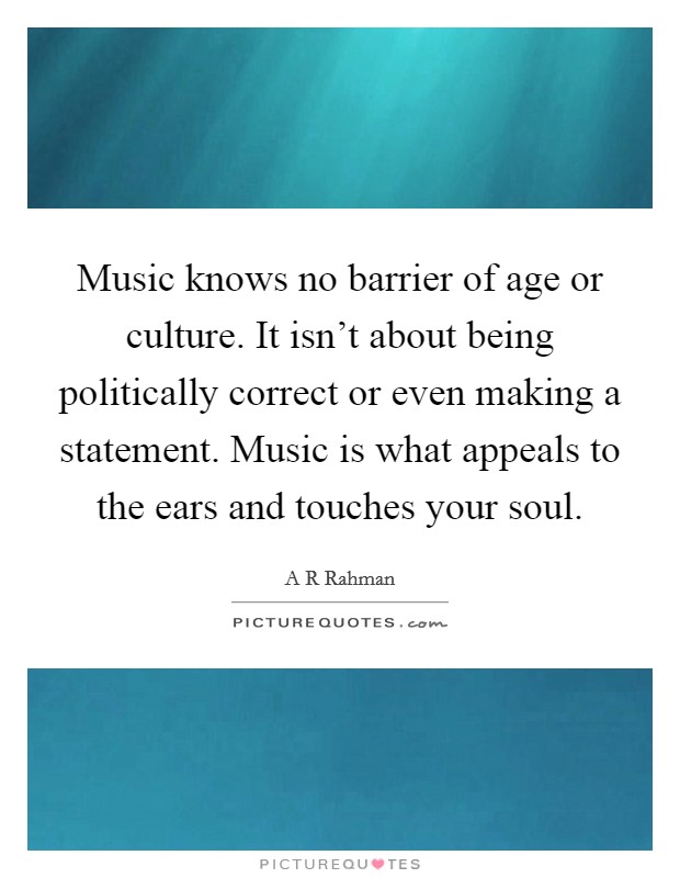 Music knows no barrier of age or culture. It isn't about being politically correct or even making a statement. Music is what appeals to the ears and touches your soul. Picture Quote #1