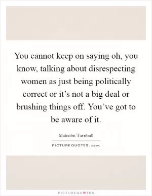 You cannot keep on saying oh, you know, talking about disrespecting women as just being politically correct or it’s not a big deal or brushing things off. You’ve got to be aware of it Picture Quote #1