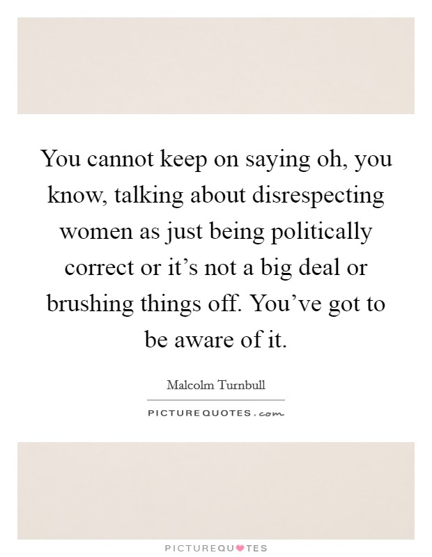 You cannot keep on saying oh, you know, talking about disrespecting women as just being politically correct or it's not a big deal or brushing things off. You've got to be aware of it. Picture Quote #1