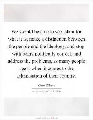 We should be able to see Islam for what it is, make a distinction between the people and the ideology, and stop with being politically correct, and address the problems, as many people see it when it comes to the Islamisation of their country Picture Quote #1