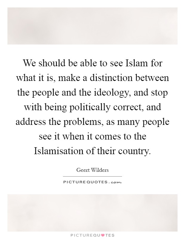 We should be able to see Islam for what it is, make a distinction between the people and the ideology, and stop with being politically correct, and address the problems, as many people see it when it comes to the Islamisation of their country. Picture Quote #1