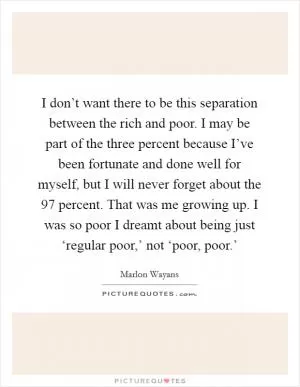 I don’t want there to be this separation between the rich and poor. I may be part of the three percent because I’ve been fortunate and done well for myself, but I will never forget about the 97 percent. That was me growing up. I was so poor I dreamt about being just ‘regular poor,’ not ‘poor, poor.’ Picture Quote #1