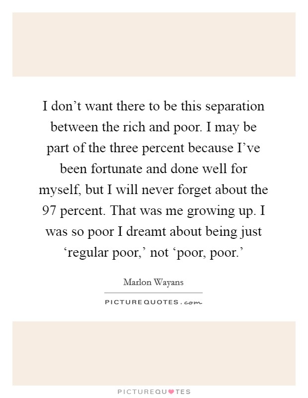 I don't want there to be this separation between the rich and poor. I may be part of the three percent because I've been fortunate and done well for myself, but I will never forget about the 97 percent. That was me growing up. I was so poor I dreamt about being just ‘regular poor,' not ‘poor, poor.' Picture Quote #1