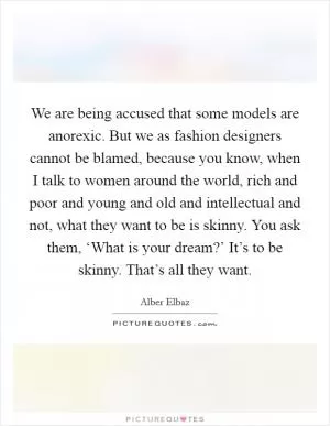 We are being accused that some models are anorexic. But we as fashion designers cannot be blamed, because you know, when I talk to women around the world, rich and poor and young and old and intellectual and not, what they want to be is skinny. You ask them, ‘What is your dream?’ It’s to be skinny. That’s all they want Picture Quote #1
