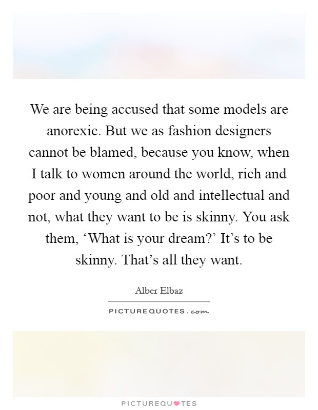 We are being accused that some models are anorexic. But we as fashion designers cannot be blamed, because you know, when I talk to women around the world, rich and poor and young and old and intellectual and not, what they want to be is skinny. You ask them, ‘What is your dream?' It's to be skinny. That's all they want. Picture Quote #1