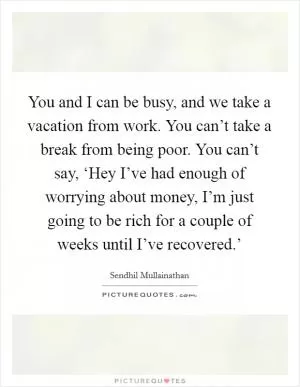 You and I can be busy, and we take a vacation from work. You can’t take a break from being poor. You can’t say, ‘Hey I’ve had enough of worrying about money, I’m just going to be rich for a couple of weeks until I’ve recovered.’ Picture Quote #1