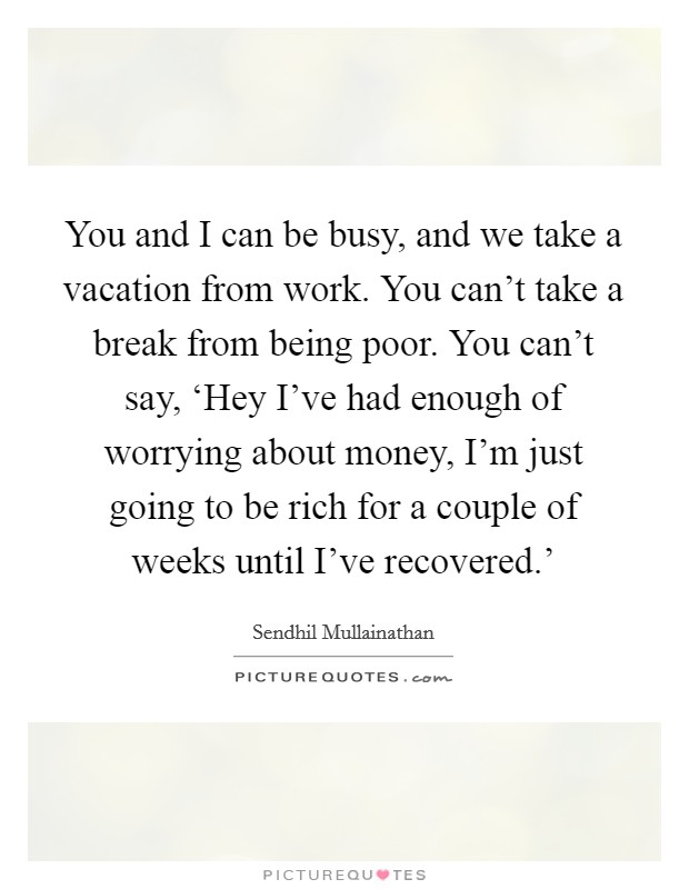 You and I can be busy, and we take a vacation from work. You can't take a break from being poor. You can't say, ‘Hey I've had enough of worrying about money, I'm just going to be rich for a couple of weeks until I've recovered.' Picture Quote #1