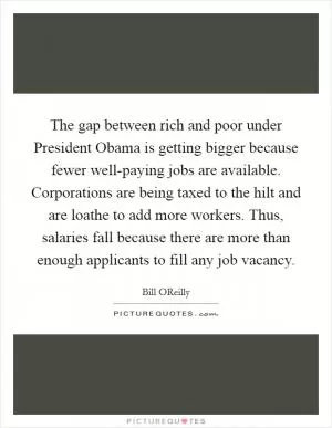 The gap between rich and poor under President Obama is getting bigger because fewer well-paying jobs are available. Corporations are being taxed to the hilt and are loathe to add more workers. Thus, salaries fall because there are more than enough applicants to fill any job vacancy Picture Quote #1