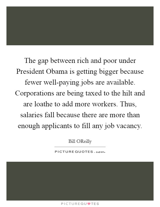 The gap between rich and poor under President Obama is getting bigger because fewer well-paying jobs are available. Corporations are being taxed to the hilt and are loathe to add more workers. Thus, salaries fall because there are more than enough applicants to fill any job vacancy. Picture Quote #1