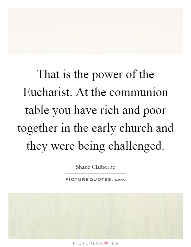 That is the power of the Eucharist. At the communion table you have rich and poor together in the early church and they were being challenged. Picture Quote #1