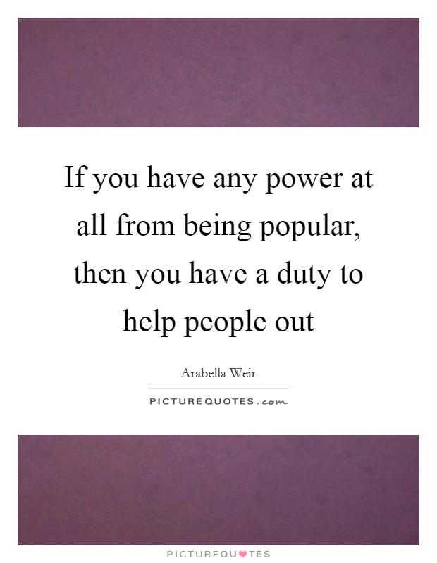 If you have any power at all from being popular, then you have a duty to help people out Picture Quote #1